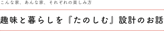 趣味と暮らしを「たのしむ」設計のお話。こんな家、あんな家、それぞれの楽しみ方