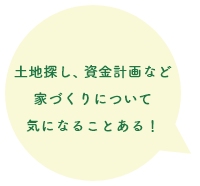 土地探し、資金計画など家づくりについて気になることある！