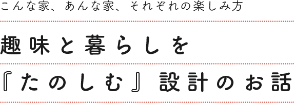 趣味と暮らしを「たのしむ」設計のお話。こんな家、あんな家、それぞれの楽しみ方