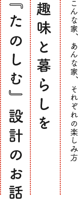 趣味と暮らしを「たのしむ」設計のお話。こんな家、あんな家、それぞれの楽しみ方