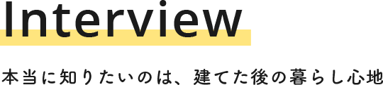 Interview 本当に知りたいのは、建てた後の暮らし心地