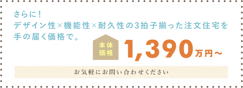 さらに！デザイン性×機能性×耐久性の3拍子揃った注文住宅を手の届く価格で。 本体価格 1,390万円(税込)～ 一度ハグハウスのおうちをご体感ください。