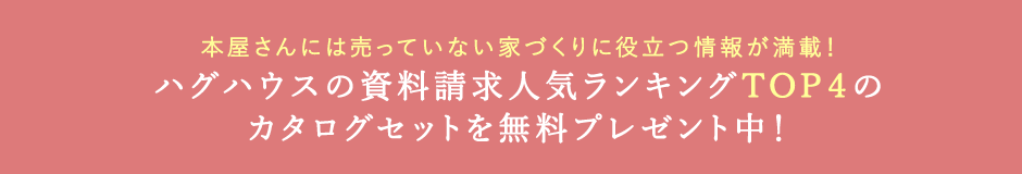 本屋さんには売っていない家づくりに役立つ情報が満載！ ハグハウスの資料請求人気ランキングTOP4のカタログセットを無料プレゼント中！