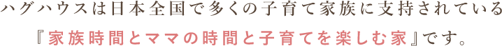ハグハウスは日本全国で多くの子育て家族に支持されている『家族時間とママの時間と子育てを楽しむ家』です。