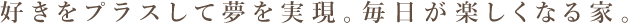 好きをプラスして夢を実現。毎日が楽しくなる家。